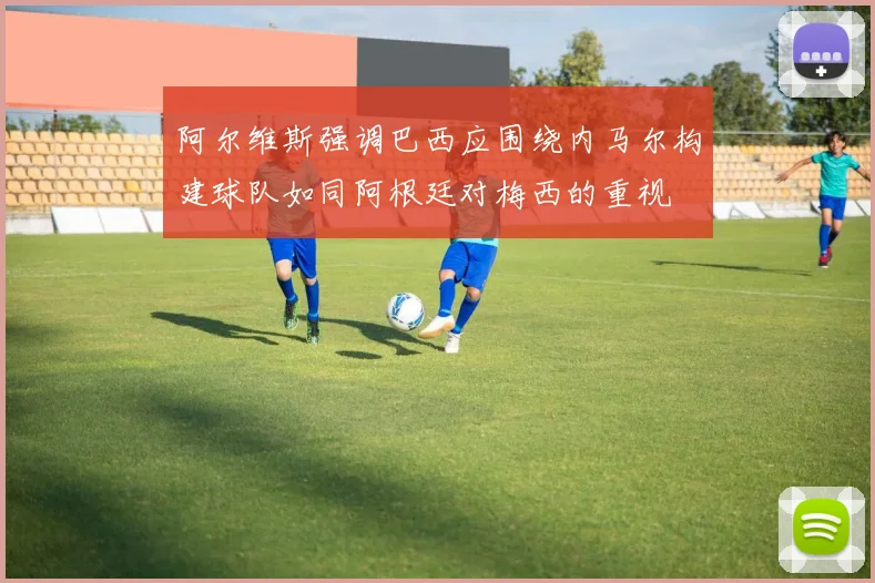 阿尔维斯强调巴西应围绕内马尔构建球队如同阿根廷对梅西的重视