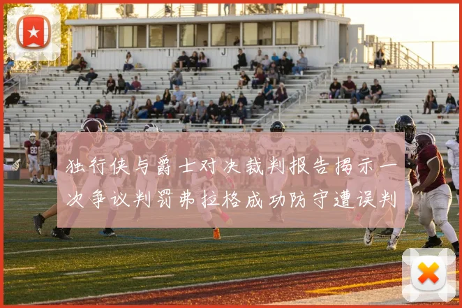 独行侠与爵士对决裁判报告揭示一次争议判罚弗拉格成功防守遭误判