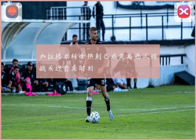 加拉格尔转会热刺已成定局西汉姆战或迎首秀时刻