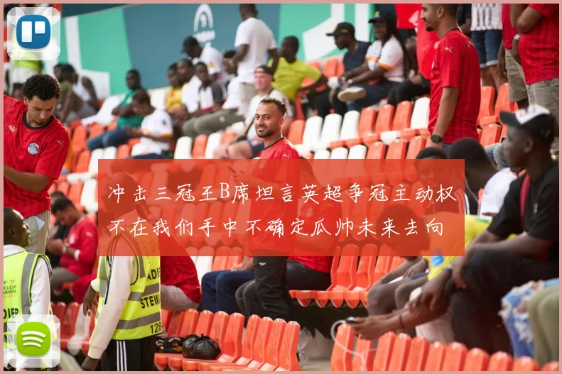 冲击三冠王B席坦言英超争冠主动权不在我们手中不确定瓜帅未来去向