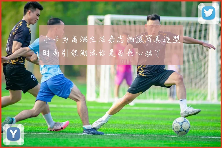 小卡为高端生活杂志拍摄写真造型时尚引领潮流你是否也心动了