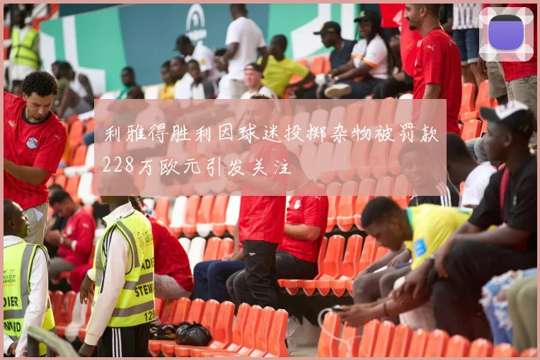 利雅得胜利因球迷投掷杂物被罚款228万欧元引发关注