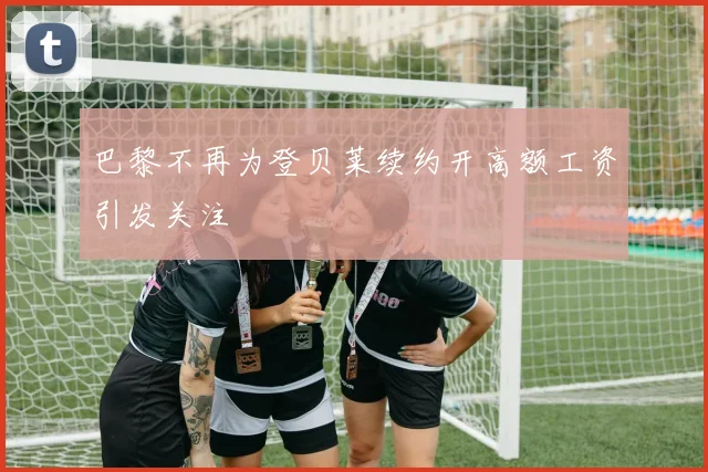 巴黎不再为登贝莱续约开高额工资引发关注