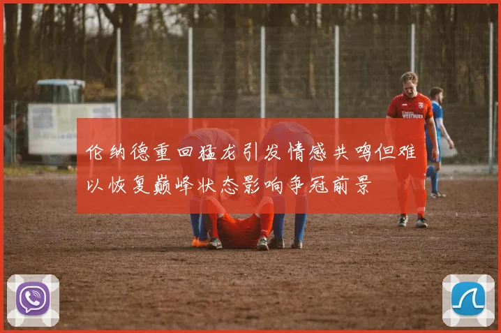 伦纳德重回猛龙引发情感共鸣但难以恢复巅峰状态影响争冠前景