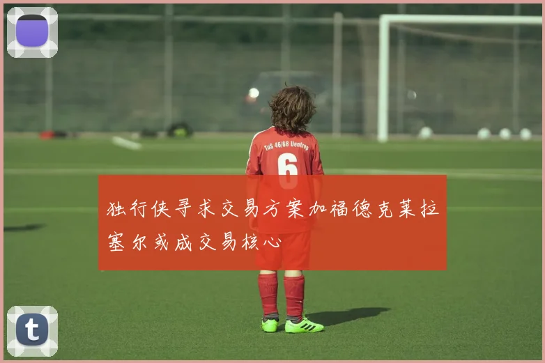 独行侠寻求交易方案加福德克莱拉塞尔或成交易核心