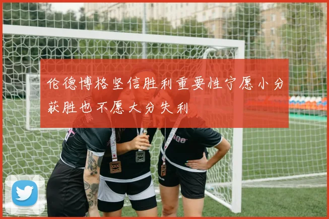 伦德博格坚信胜利重要性宁愿小分获胜也不愿大分失利
