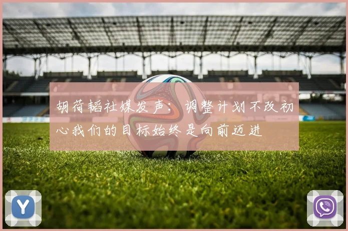 胡荷韬社媒发声：调整计划不改初心我们的目标始终是向前迈进