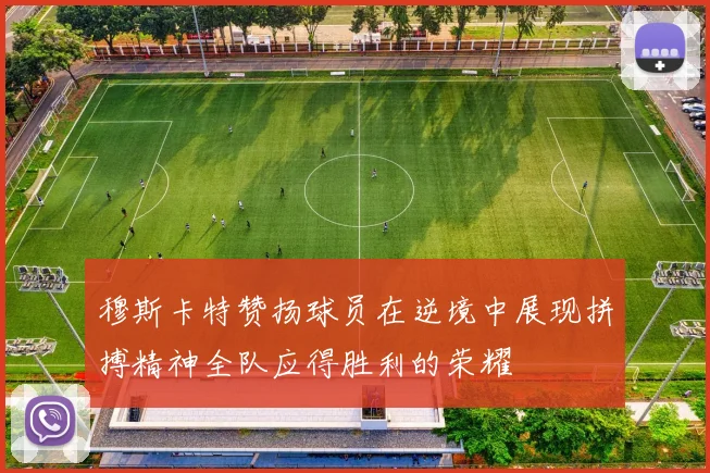 穆斯卡特赞扬球员在逆境中展现拼搏精神全队应得胜利的荣耀