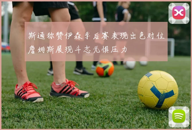斯通称赞伊森季后赛表现出色对位詹姆斯展现斗志无惧压力
