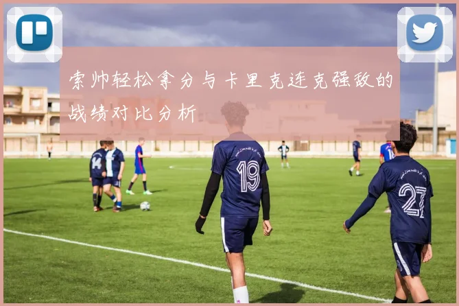 索帅轻松拿分与卡里克连克强敌的战绩对比分析